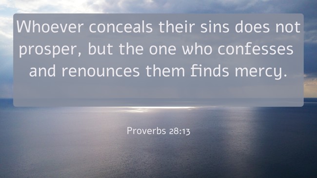 Whoever conceals their sins does not prosper, but the one who confesses and renounces them finds mercy. - Proverbs 28:13