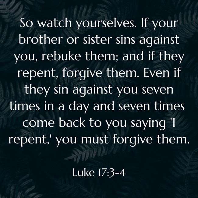 So watch yourselves. If your brother or sister sins against you, rebuke them; and if they repent, forgive them. Even if they sin against you seven times in a day and seven times come back to you saying 'I repent,' you must forgive them. - Luke 17:3-4