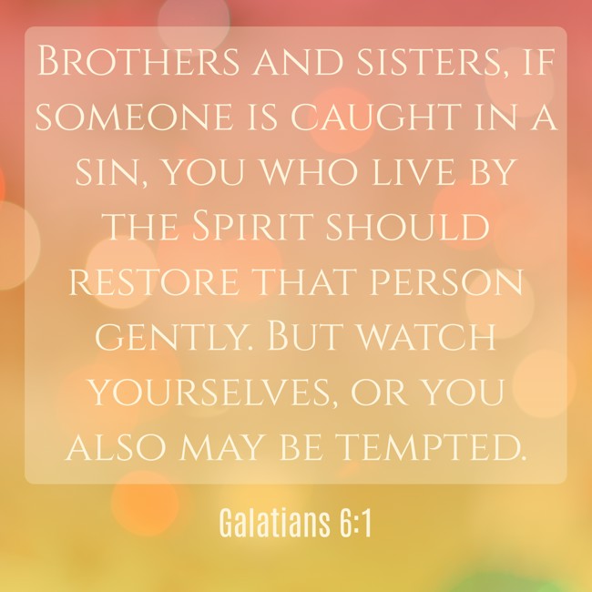 Brothers and sisters, if someone is caught in a sin, you who live by the Spirit should restore that person gently. But watch yourselves, or you also may be tempted. - Galatians 6:1