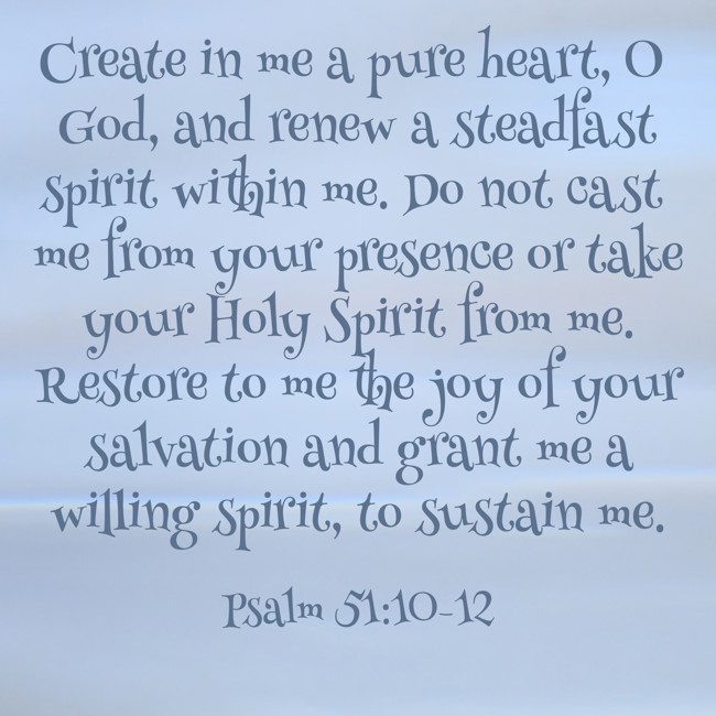 Create in me a pure heart, O God, and renew a steadfast spirit within me. Do not cast me from your presence or take your Holy Spirit from me. Restore to me the joy of your salvation and grant me a willing spirit, to sustain me. - Psalm 51:10-12