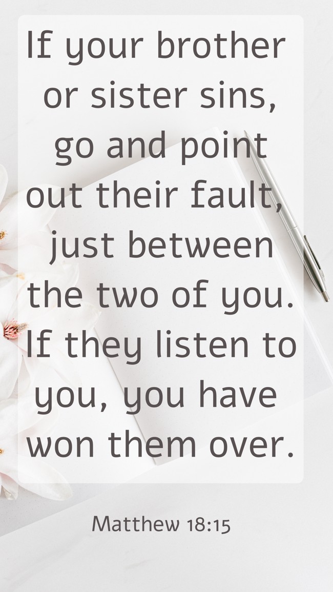 If your brother or sister sins, go and point out their fault, just between the two of you. If they listen to you, you have won them over. - Matthew 18:15