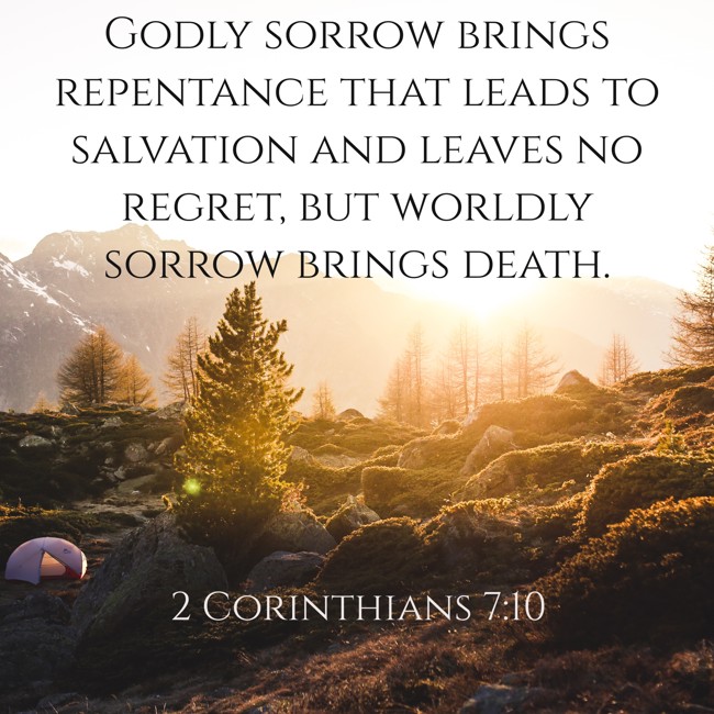 Godly sorrow brings repentance that leads to salvation and leaves no regret, but worldly sorrow brings death. - 2 Corinthians 7:10