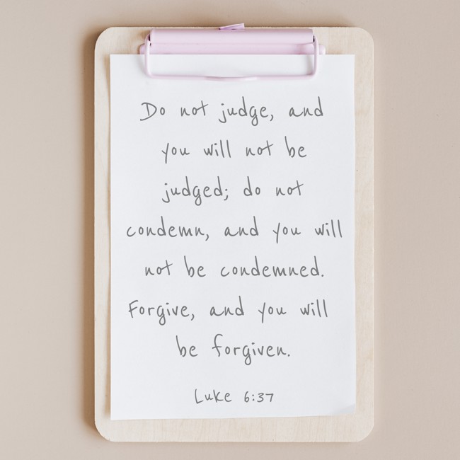 Do not judge, and you will not be judged; do not condemn, and you will not be condemned. Forgive, and you will be forgiven. - Luke 6:37