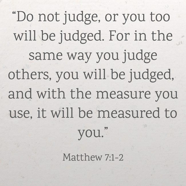 “Do not judge, or you too will be judged. For in the same way you judge others, you will be judged, and with the measure you use, it will be measured to you.” - Matthew 7:1-2