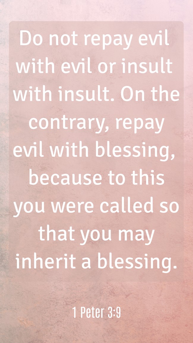 Do not repay evil with evil or insult with insult. On the contrary, repay evil with blessing, because to this you were called so that you may inherit a blessing. - 1 Peter 3:9