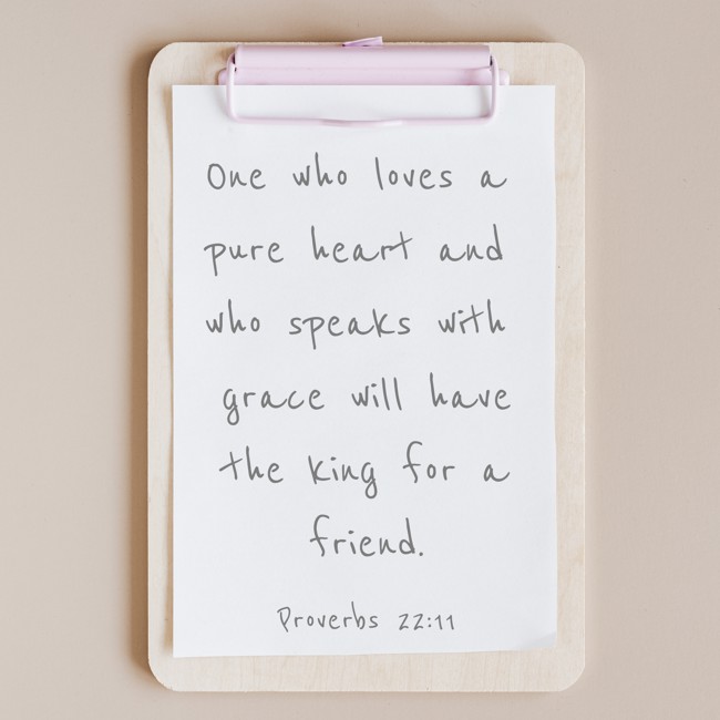One who loves a pure heart and who speaks with grace will have the king for a friend. - Proverbs 22:11