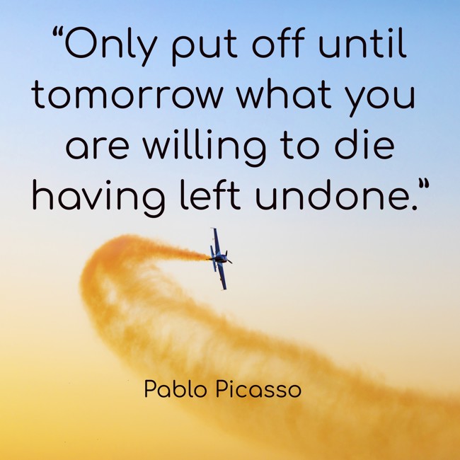 “Only put off until tomorrow what you are willing to die having left undone.” - Pablo Picasso