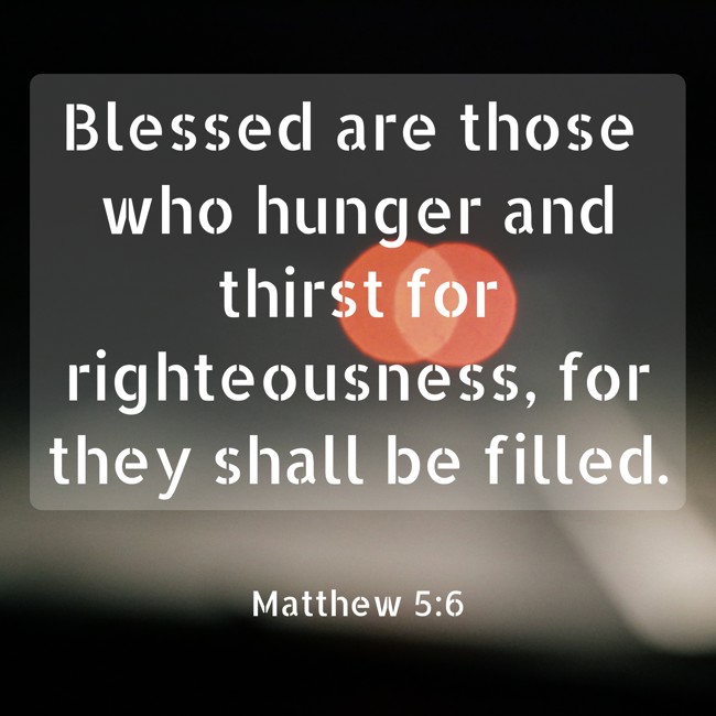 Blessed are those who hunger and thirst for righteousness, for they shall be filled. - Matthew 5:6