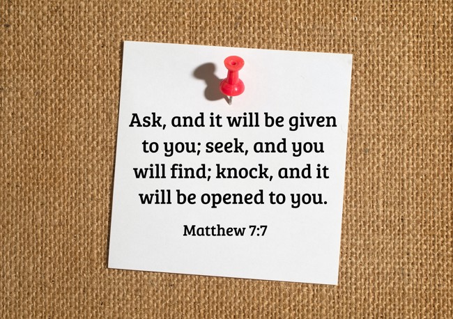 Ask, and it will be given to you; seek, and you will find; knock, and it will be opened to you. - Matthew 7:7