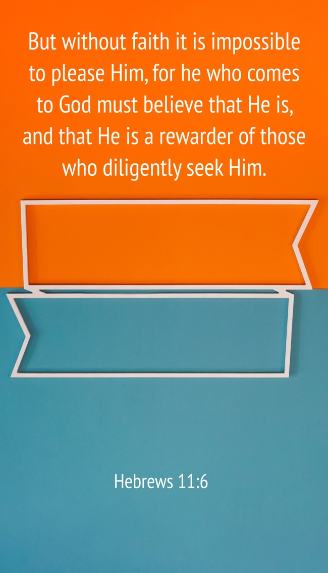 But without faith it is impossible to please Him, for he who comes to God must believe that He is, and that He is a rewarder of those who diligently seek Him. - Hebrews 11:6