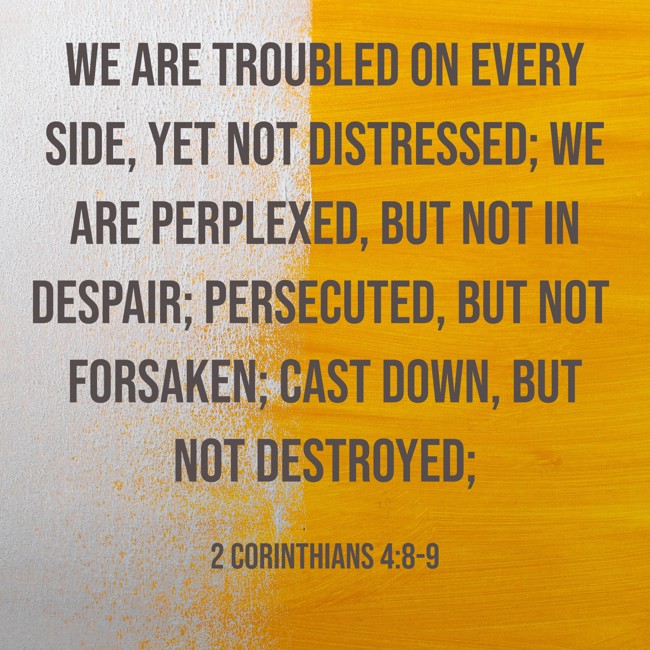 We are troubled on every side, yet not distressed; we are perplexed, but not in despair; persecuted, but not forsaken; cast down, but not destroyed; - 2 Corinthians 4:8-9
