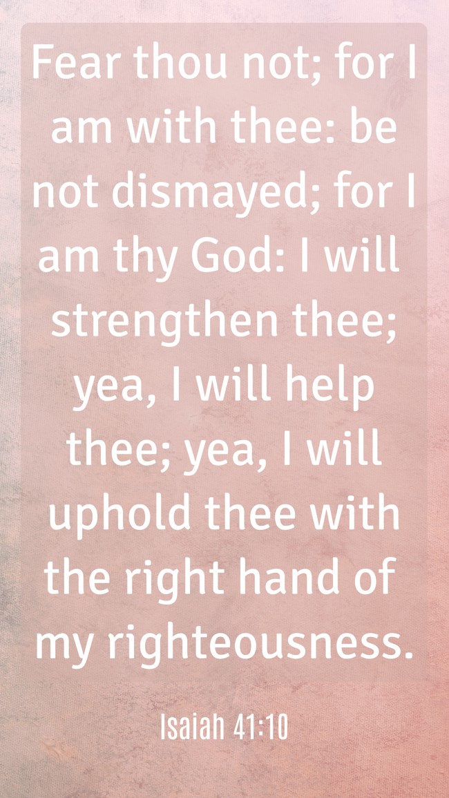 Fear thou not; for I am with thee: be not dismayed; for I am thy God: I will strengthen thee; yea, I will help thee; yea, I will uphold thee with the right hand of my righteousness. - Isaiah 41:10