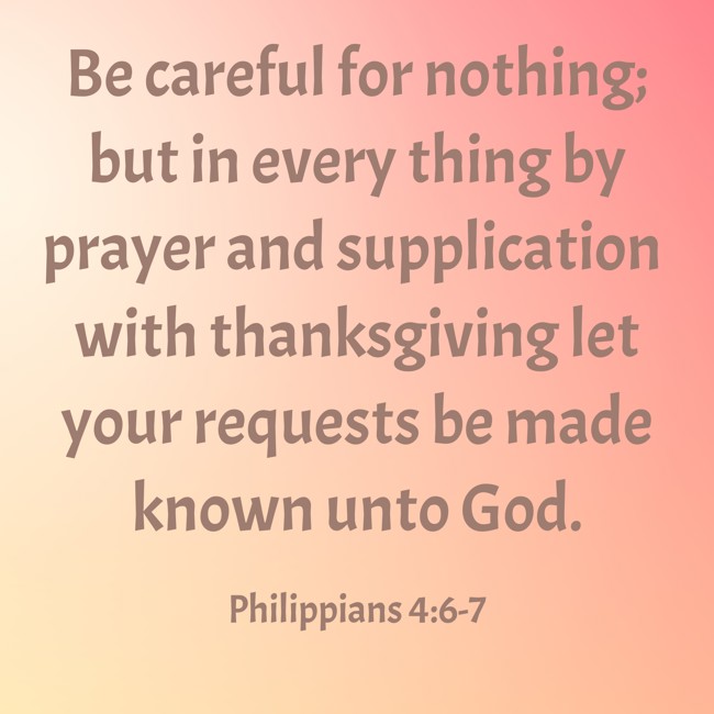 Be careful for nothing; but in every thing by prayer and supplication with thanksgiving let your requests be made known unto God. - Philippians 4:6-7
