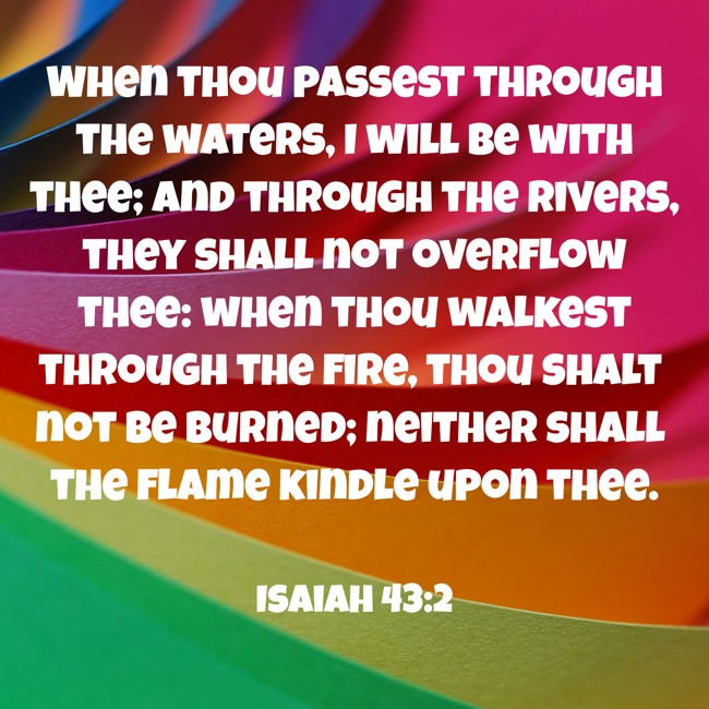 When thou passest through the waters, I will be with thee; and through the rivers, they shall not overflow thee: when thou walkest through the fire, thou shalt not be burned; neither shall the flame kindle upon thee. - Isaiah 43:2
