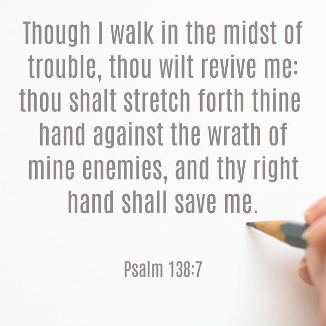 Though I walk in the midst of trouble, thou wilt revive me: thou shalt stretch forth thine hand against the wrath of mine enemies, and thy right hand shall save me. - Psalm 138:7