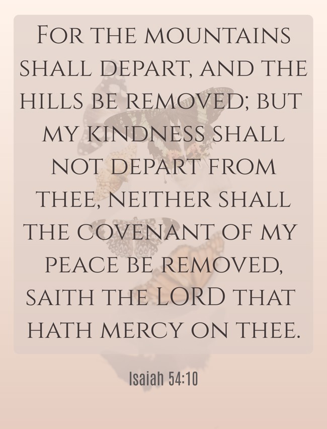 For the mountains shall depart, and the hills be removed; but my kindness shall not depart from thee, neither shall the covenant of my peace be removed, saith the LORD that hath mercy on thee. - Isaiah 54:10
