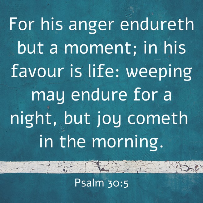 For his anger endureth but a moment; in his favour is life: weeping may endure for a night, but joy cometh in the morning. - Psalm 30:5