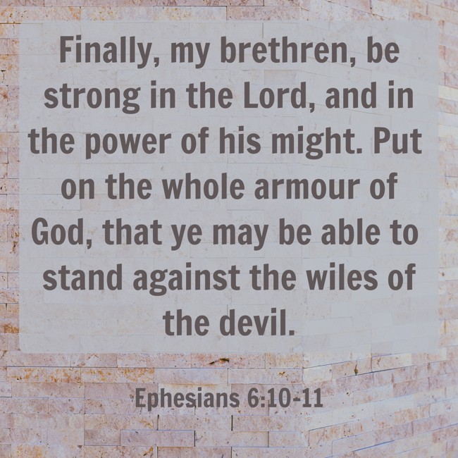 Finally, my brethren, be strong in the Lord, and in the power of his might. Put on the whole armour of God, that ye may be able to stand against the wiles of the devil. - Ephesians 6:10-11