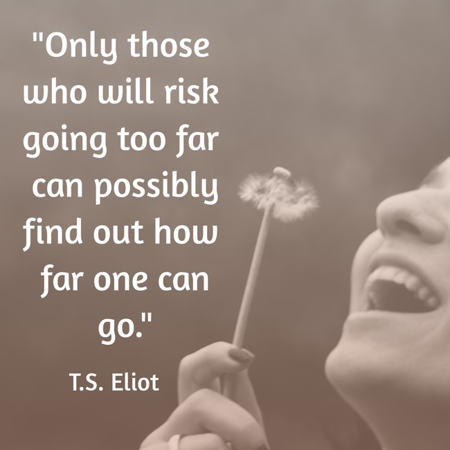 Only those who will risk going too far can possibly find out how far one can go. - T.S. Eliot