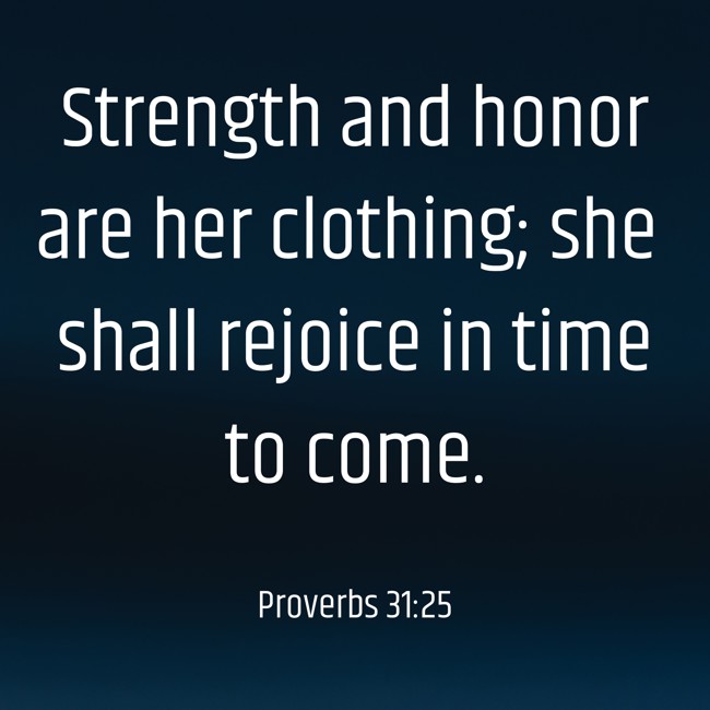 Strength and honor are her clothing; she shall rejoice in time to come. - Proverbs 31:25