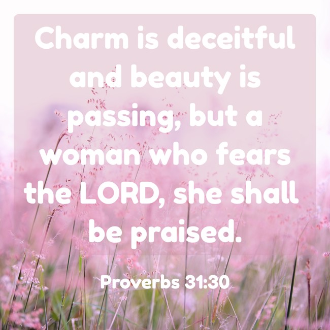 Charm is deceitful and beauty is passing, but a woman who fears the LORD, she shall be praised. - Proverbs 31:30