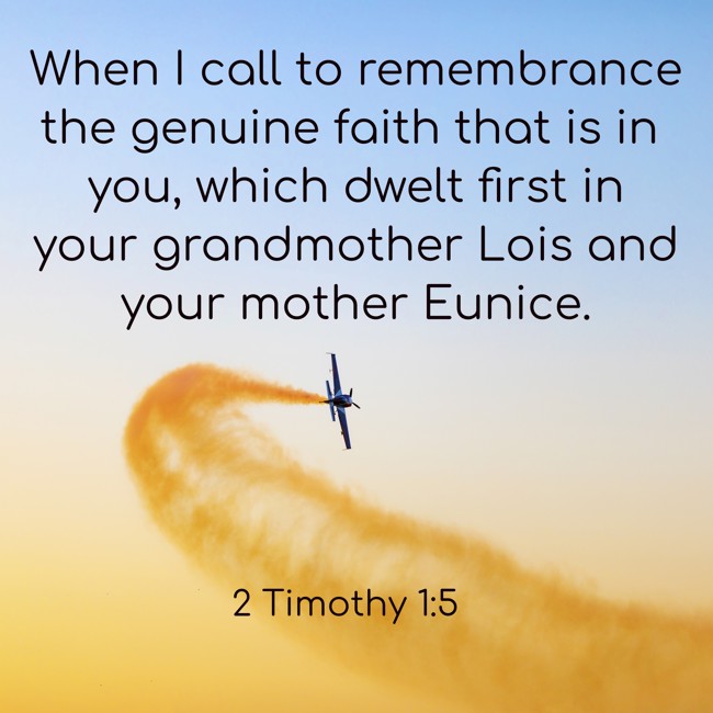 When I call to remembrance the genuine faith that is in you, which dwelt first in your grandmother Lois and your mother Eunice. - 2 Timothy 1:5