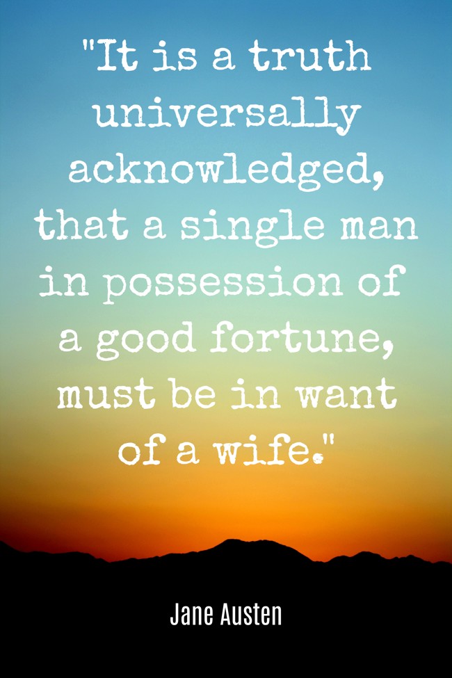 It is a truth universally acknowledged, that a single man in possession of a good fortune, must be in want of a wife. - Jane Austen