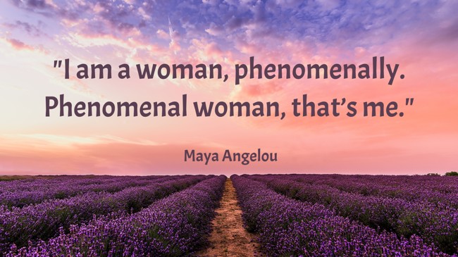 I am a woman, phenomenally. Phenomenal woman, that’s me. - Maya Angelou