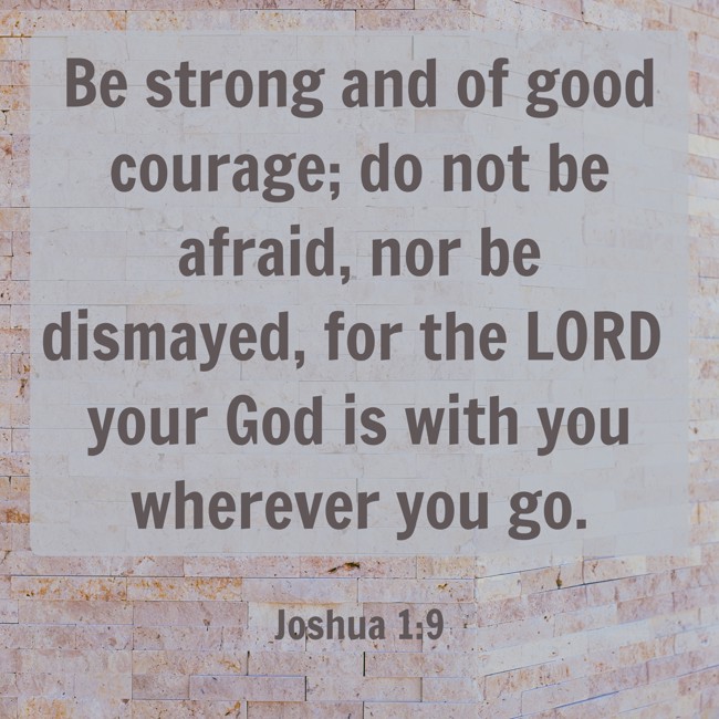 Be strong and of good courage; do not be afraid, nor be dismayed, for the LORD your God is with you wherever you go. - Joshua 1:9