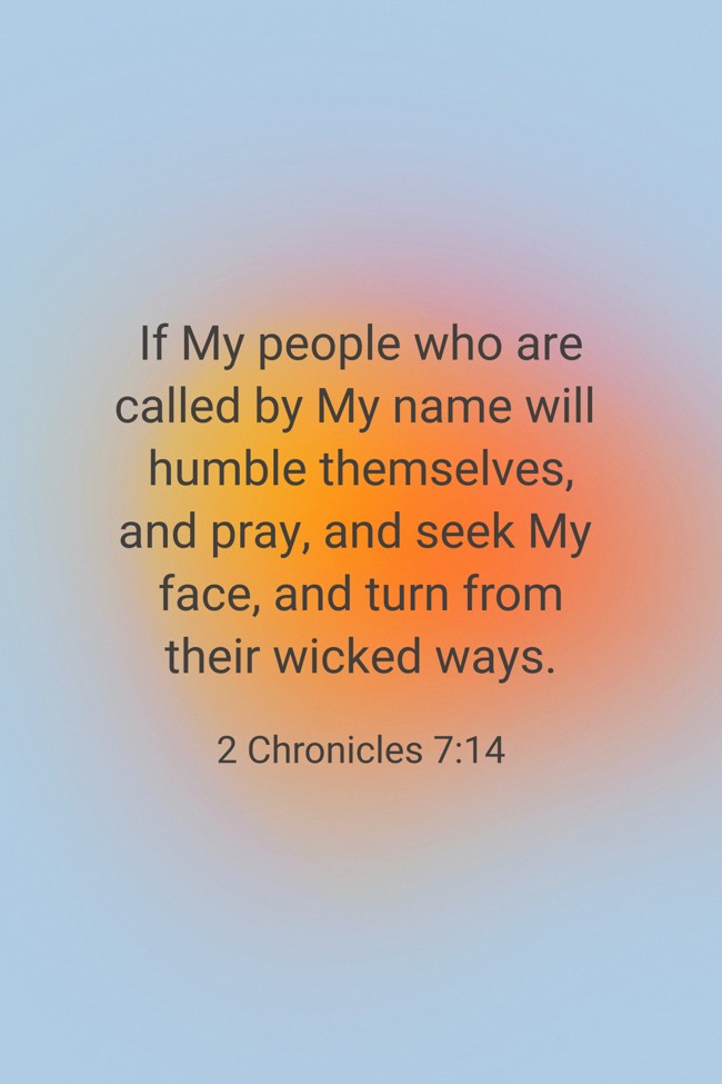 If My people who are called by My name will humble themselves, and pray, and seek My face, and turn from their wicked ways. - 2 Chronicles 7:14