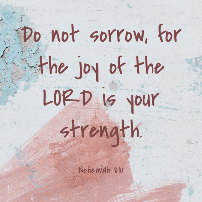 Do not sorrow, for the joy of the LORD is your strength. - Nehemiah 8:10