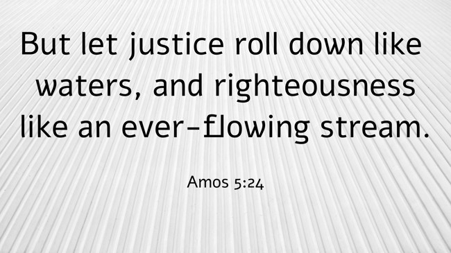 But let justice roll down like waters, and righteousness like an ever-flowing stream. - Amos 5:24