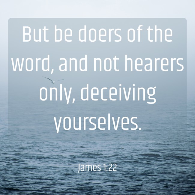 But be doers of the word, and not hearers only, deceiving yourselves. - James 1:22