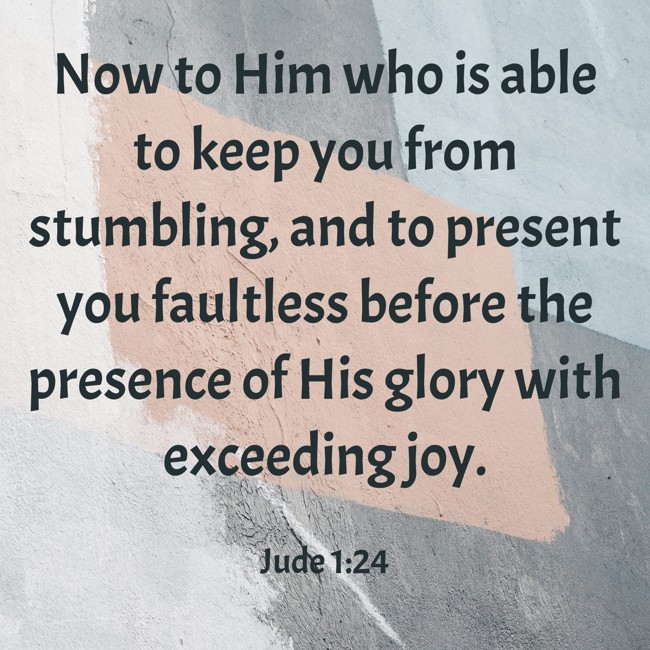 Now to Him who is able to keep you from stumbling, and to present you faultless before the presence of His glory with exceeding joy. - Jude 1:24