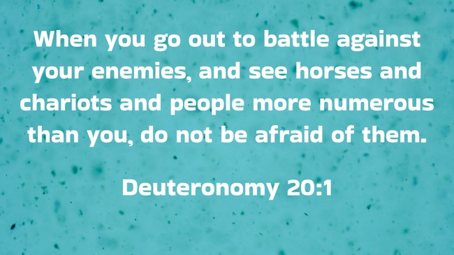 When you go out to battle against your enemies, and see horses and chariots and people more numerous than you, do not be afraid of them. - Deuteronomy 20:1