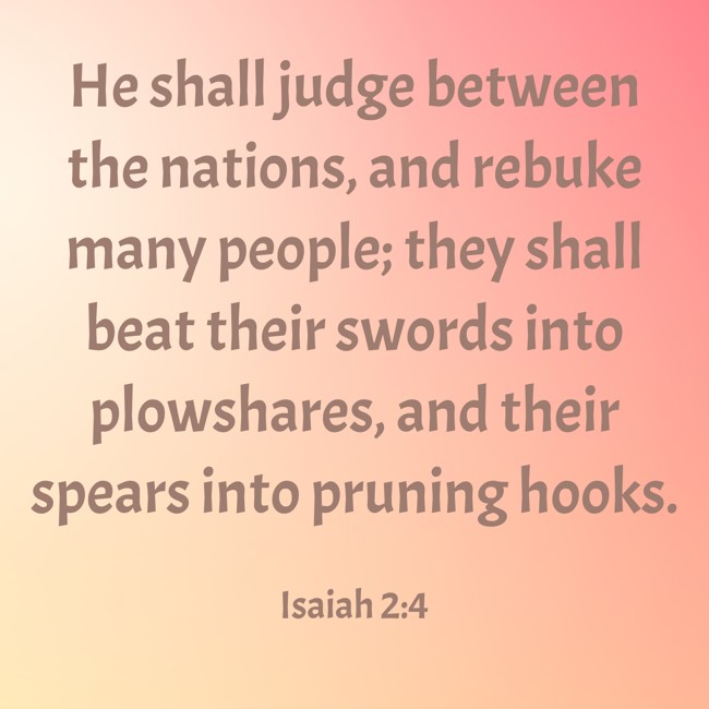 He shall judge between the nations, and rebuke many people; they shall beat their swords into plowshares, and their spears into pruning hooks. - Isaiah 2:4