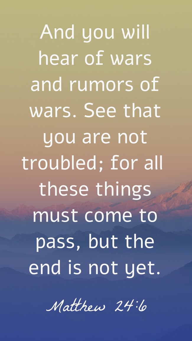 And you will hear of wars and rumors of wars. See that you are not troubled; for all these things must come to pass, but the end is not yet. - Matthew 24:6