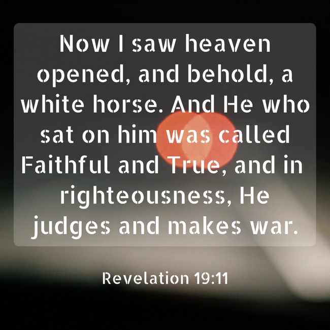 Now I saw heaven opened, and behold, a white horse. And He who sat on him was called Faithful and True, and in righteousness, He judges and makes war. - Revelation 19:11