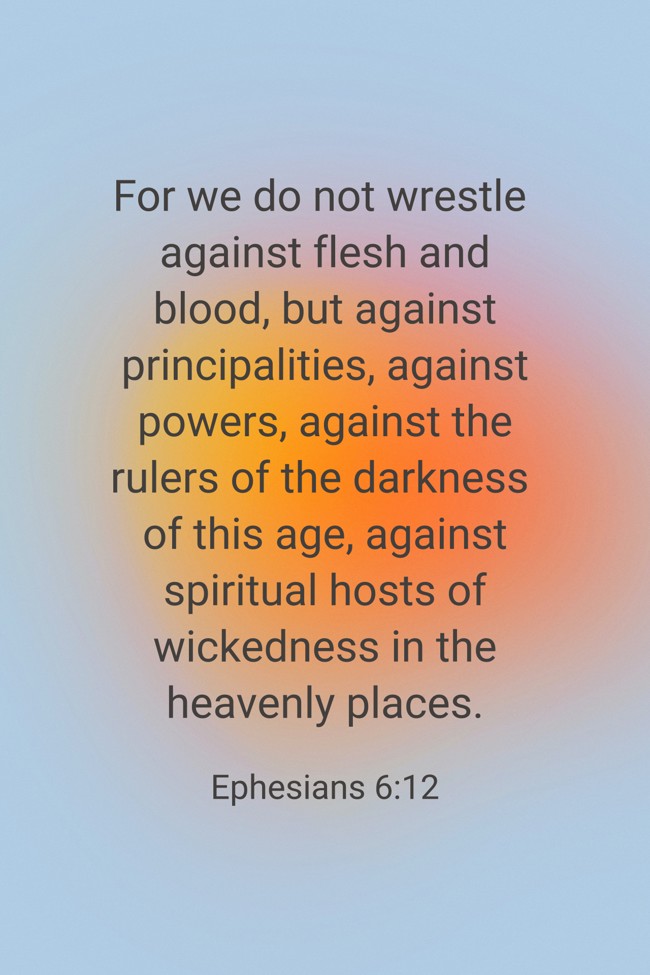 For we do not wrestle against flesh and blood, but against principalities, against powers, against the rulers of the darkness of this age, against spiritual hosts of wickedness in the heavenly places. - Ephesians 6:12