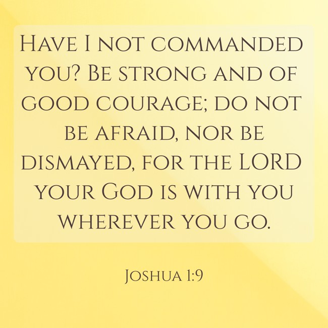 Have I not commanded you? Be strong and of good courage; do not be afraid, nor be dismayed, for the LORD your God is with you wherever you go. - Joshua 1:9