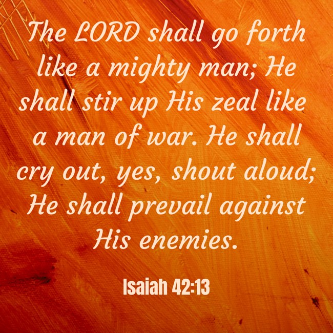 The LORD shall go forth like a mighty man; He shall stir up His zeal like a man of war. He shall cry out, yes, shout aloud; He shall prevail against His enemies. - Isaiah 42:13