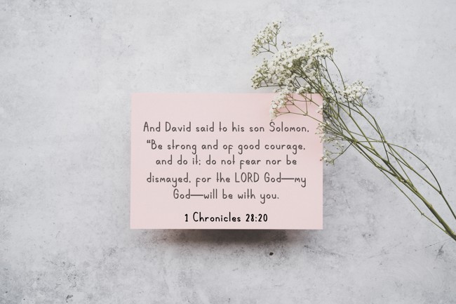 And David said to his son Solomon, “Be strong and of good courage, and do it; do not fear nor be dismayed, for the LORD God—my God—will be with you. - 1 Chronicles 28:20