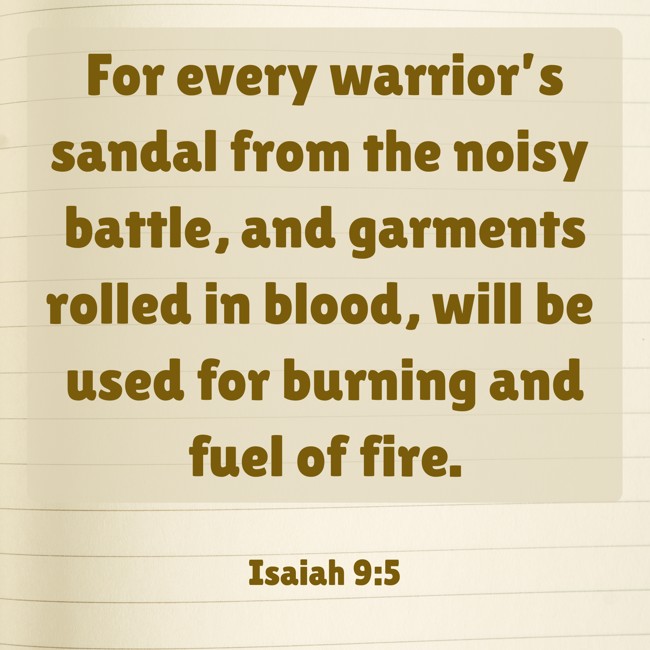 For every warrior’s sandal from the noisy battle, and garments rolled in blood, will be used for burning and fuel of fire. - Isaiah 9:5
