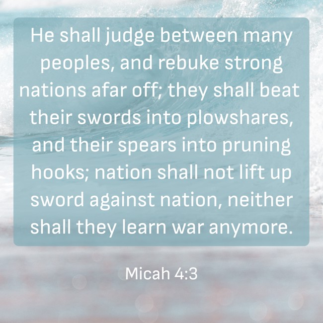 He shall judge between many peoples, and rebuke strong nations afar off; they shall beat their swords into plowshares, and their spears into pruning hooks; nation shall not lift up sword against nation, neither shall they learn war anymore. - Micah 4:3