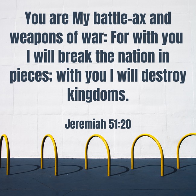 You are My battle-ax and weapons of war: For with you I will break the nation in pieces; with you I will destroy kingdoms. - Jeremiah 51:20