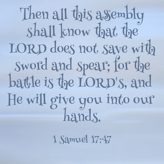 Then all this assembly shall know that the LORD does not save with sword and spear; for the battle is the LORD's, and He will give you into our hands. - 1 Samuel 17:47