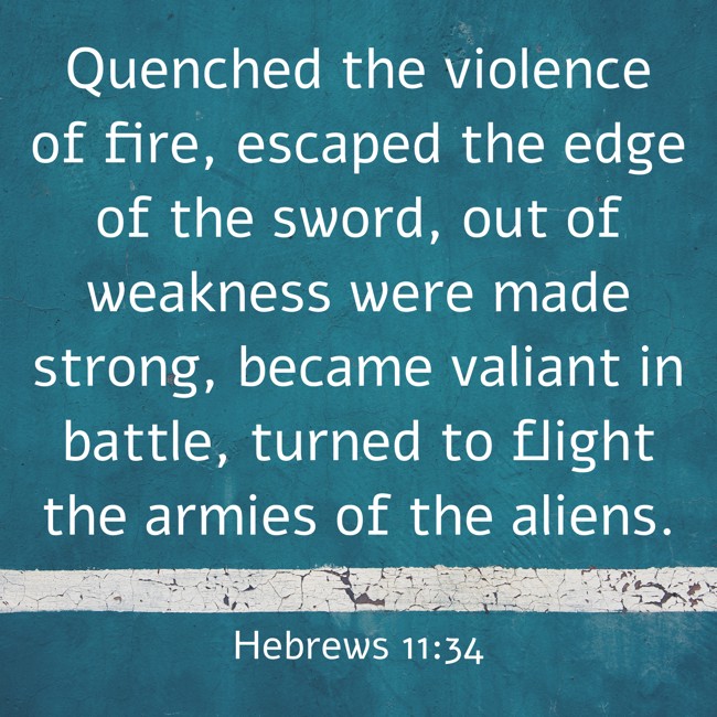 Quenched the violence of fire, escaped the edge of the sword, out of weakness were made strong, became valiant in battle, turned to flight the armies of the aliens. - Hebrews 11:34