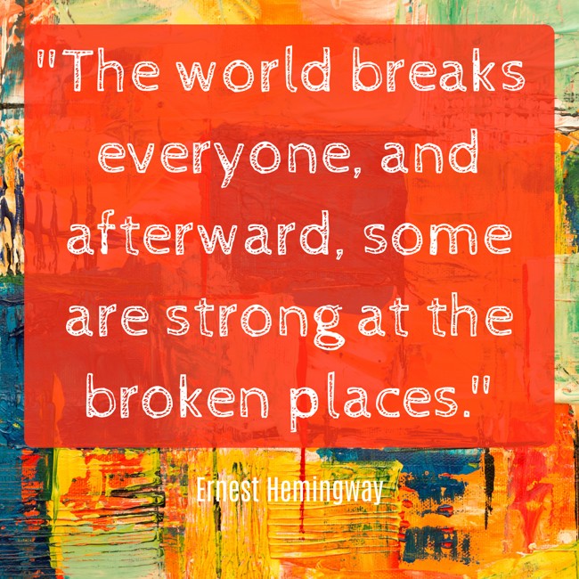The world breaks everyone, and afterward, some are strong at the broken places. - Ernest Hemingway