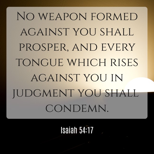No weapon formed against you shall prosper, and every tongue which rises against you in judgment you shall condemn. - Isaiah 54:17