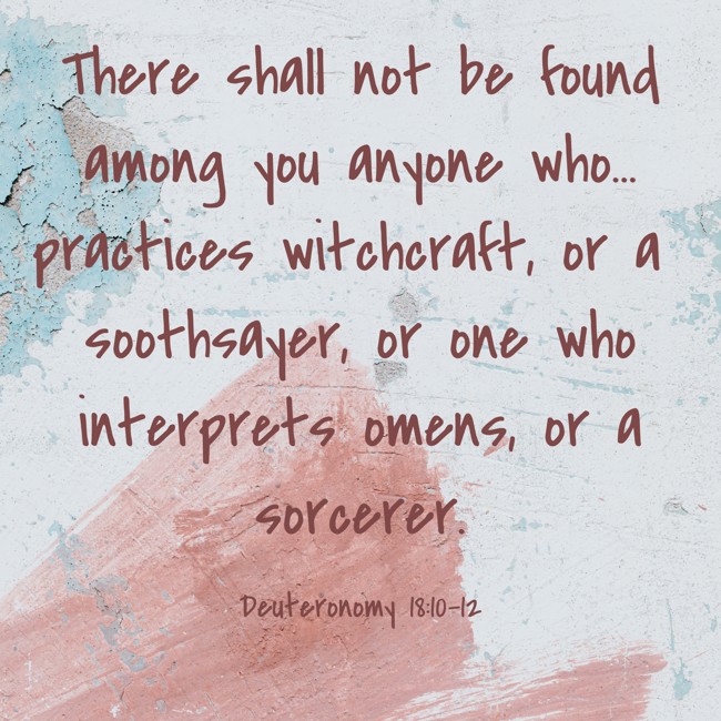 There shall not be found among you anyone who... practices witchcraft, or a soothsayer, or one who interprets omens, or a sorcerer. - Deuteronomy 18:10-12